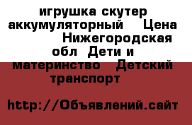 игрушка скутер аккумуляторный  › Цена ­ 2 000 - Нижегородская обл. Дети и материнство » Детский транспорт   